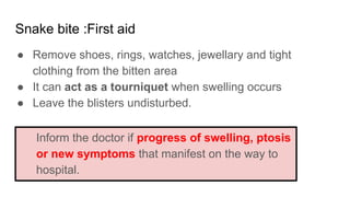 Snake bite :First aid
● Remove shoes, rings, watches, jewellary and tight
clothing from the bitten area
● It can act as a tourniquet when swelling occurs
● Leave the blisters undisturbed.
Inform the doctor if progress of swelling, ptosis
or new symptoms that manifest on the way to
hospital.
 