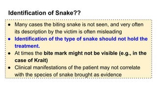 Identification of Snake??
● Many cases the biting snake is not seen, and very often
its description by the victim is often misleading
● Identification of the type of snake should not hold the
treatment.
● At times the bite mark might not be visible (e.g., in the
case of Krait)
● Clinical manifestations of the patient may not correlate
with the species of snake brought as evidence
 