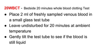 20WBCT - Bedside 20 minutes whole blood clotting Test
● Place 2 ml of freshly sampled venous blood in
a small glass test tube
● Leave undisturbed for 20 minutes at ambient
temperature
● Gently tilt the test tube to see if the blood is
still liquid
 
