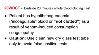 20WBCT - Bedside 20 minutes whole blood clotting Test
● Patient has hypofibrinogenaemia
(“incoagulable” blood or “not clotted”) as a
result of venom-induced consumption
coagulopathy
● Caution: Use clean new dry glass test tube
only to avoid false positive tests.
 