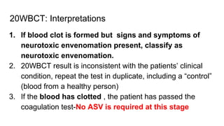 20WBCT: Interpretations
1. If blood clot is formed but signs and symptoms of
neurotoxic envenomation present, classify as
neurotoxic envenomation.
2. 20WBCT result is inconsistent with the patients’ clinical
condition, repeat the test in duplicate, including a “control”
(blood from a healthy person)
3. If the blood has clotted , the patient has passed the
coagulation test-No ASV is required at this stage
 