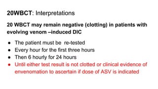 20WBCT: Interpretations
20 WBCT may remain negative (clotting) in patients with
evolving venom –induced DIC
● The patient must be re-tested
● Every hour for the first three hours
● Then 6 hourly for 24 hours
● Until either test result is not clotted or clinical evidence of
envenomation to ascertain if dose of ASV is indicated
 