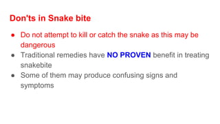 Don'ts in Snake bite
● Do not attempt to kill or catch the snake as this may be
dangerous
● Traditional remedies have NO PROVEN benefit in treating
snakebite
● Some of them may produce confusing signs and
symptoms
 