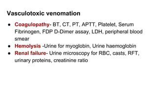 Vasculotoxic venomation
● Coagulopathy- BT, CT, PT, APTT, Platelet, Serum
Fibrinogen, FDP D-Dimer assay, LDH, peripheral blood
smear
● Hemolysis -Urine for myoglobin, Urine haemoglobin
● Renal failure- Urine microscopy for RBC, casts, RFT,
urinary proteins, creatinine ratio
 