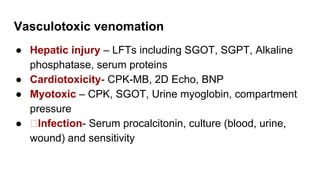 Vasculotoxic venomation
● Hepatic injury – LFTs including SGOT, SGPT, Alkaline
phosphatase, serum proteins
● Cardiotoxicity- CPK-MB, 2D Echo, BNP
● Myotoxic – CPK, SGOT, Urine myoglobin, compartment
pressure
● Infection- Serum procalcitonin, culture (blood, urine,
wound) and sensitivity
 