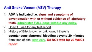 Anti Snake Venom (ASV) Therapy
1. ASV is indicated i.e. signs and symptoms of
envenomation with or without evidence of laboratory
tests, administer FULL dose without any delay.
2. Do NOT wait for any test report
3. History of Bite; known or unknown, if there is
spontaneous abnormal bleeding beyond 20 minutes
from time of bite, start ASV, Do NOT wait for 20 WBCT
report
 
