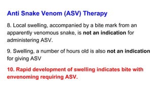Anti Snake Venom (ASV) Therapy
8. Local swelling, accompanied by a bite mark from an
apparently venomous snake, is not an indication for
administering ASV.
9. Swelling, a number of hours old is also not an indication
for giving ASV
10. Rapid development of swelling indicates bite with
envenoming requiring ASV.
 