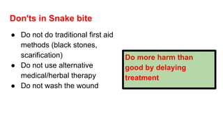 Don'ts in Snake bite
● Do not do traditional first aid
methods (black stones,
scarification)
● Do not use alternative
medical/herbal therapy
● Do not wash the wound
Do more harm than
good by delaying
treatment
 