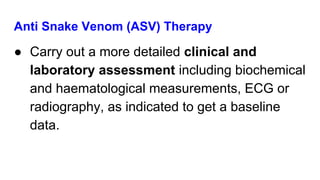 Anti Snake Venom (ASV) Therapy
● Carry out a more detailed clinical and
laboratory assessment including biochemical
and haematological measurements, ECG or
radiography, as indicated to get a baseline
data.
 