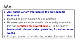 ASV
● Anti snake venom treatment is the only specific
treatment
● It should be given as soon as it is indicated
● Reverse systemic envenomation abnormality even when
this has persisted for several days or, in the case of
haemostatic abnormalities, persisting for two or more
weeks.
● Dosage required varies with the degree of envenomation
 