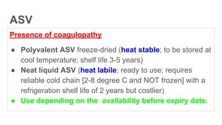 ASV
Presence of coagulopathy
● Polyvalent ASV freeze-dried (heat stable; to be stored at
cool temperature; shelf life 3-5 years)
● Neat liquid ASV (heat labile; ready to use; requires
reliable cold chain [2-8 degree C and NOT frozen] with a
refrigeration shelf life of 2 years but costlier)
● Use depending on the availability before expiry date.
 
