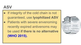 ASV
● If integrity of the cold chain is not
guaranteed, use lyophilized ASV
● Patients with severe envenoming
recently expired antivenoms may
be used if there is no alternative
(WHO 2015).
 
