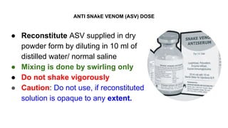 ANTI SNAkE VENOM (ASV) DOSE
● Reconstitute ASV supplied in dry
powder form by diluting in 10 ml of
distilled water/ normal saline
● Mixing is done by swirling only
● Do not shake vigorously
● Caution: Do not use, if reconstituted
solution is opaque to any extent.
 