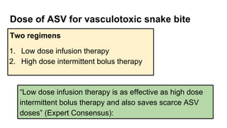 Dose of ASV for vasculotoxic snake bite
Two regimens
1. Low dose infusion therapy
2. High dose intermittent bolus therapy
“Low dose infusion therapy is as effective as high dose
intermittent bolus therapy and also saves scarce ASV
doses” (Expert Consensus):
 