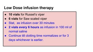 Low Dose infusion therapy
● 10 vials for Russel’s viper
● 6 vials for Saw scaled viper
● Stat, as infusion over 30 minutes
● 2 vials every 6 hours as infusion in 100 ml of
normal saline
● Continue till clotting time normalizes or for 3
days whichever is earlier.
 