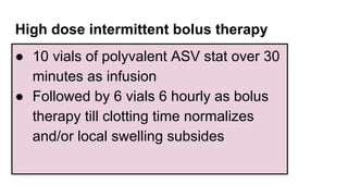 High dose intermittent bolus therapy
● 10 vials of polyvalent ASV stat over 30
minutes as infusion
● Followed by 6 vials 6 hourly as bolus
therapy till clotting time normalizes
and/or local swelling subsides
 