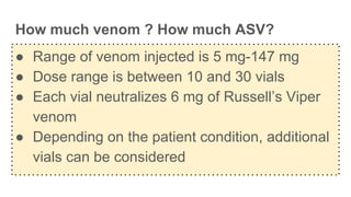 How much venom ? How much ASV?
● Range of venom injected is 5 mg-147 mg
● Dose range is between 10 and 30 vials
● Each vial neutralizes 6 mg of Russell’s Viper
venom
● Depending on the patient condition, additional
vials can be considered
 