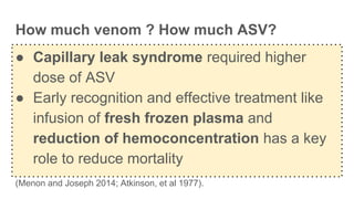 How much venom ? How much ASV?
● Capillary leak syndrome required higher
dose of ASV
● Early recognition and effective treatment like
infusion of fresh frozen plasma and
reduction of hemoconcentration has a key
role to reduce mortality
(Menon and Joseph 2014; Atkinson, et al 1977).
 