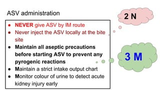 ASV administration
● NEVER give ASV by IM route
● Never inject the ASV locally at the bite
site
● Maintain all aseptic precautions
before starting ASV to prevent any
pyrogenic reactions
● Maintain a strict intake output chart
● Monitor colour of urine to detect acute
kidney injury early
2 N
3 M
 