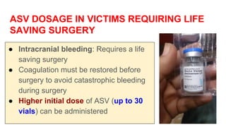 ASV DOSAGE IN VICTIMS REQUIRING LIFE
SAVING SURGERY
● Intracranial bleeding: Requires a life
saving surgery
● Coagulation must be restored before
surgery to avoid catastrophic bleeding
during surgery
● Higher initial dose of ASV (up to 30
vials) can be administered
 