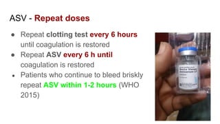 ASV - Repeat doses
● Repeat clotting test every 6 hours
until coagulation is restored
● Repeat ASV every 6 h until
coagulation is restored
● Patients who continue to bleed briskly
repeat ASV within 1-2 hours (WHO
2015)
 