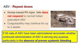 ASV - Repeat doses
● Hump-nosed Pit viper bite does
not respond to normal Indian
polyvalent ASV
● Coagulopathy may continue for up
to 3 weeks
If 30 vials of ASV have been administered reconsider whether
continued administration of ASV is serving any purpose,
particularly in the absence of proven systemic bleeding
 