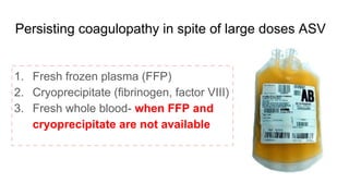 Persisting coagulopathy in spite of large doses ASV
1. Fresh frozen plasma (FFP)
2. Cryoprecipitate (fibrinogen, factor VIII)
3. Fresh whole blood- when FFP and
cryoprecipitate are not available
 