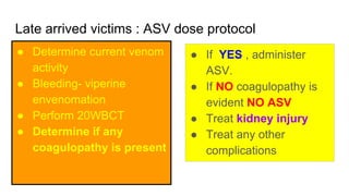 Late arrived victims : ASV dose protocol
● Determine current venom
activity
● Bleeding- viperine
envenomation
● Perform 20WBCT
● Determine if any
coagulopathy is present
● If YES , administer
ASV.
● If NO coagulopathy is
evident NO ASV
● Treat kidney injury
● Treat any other
complications
 