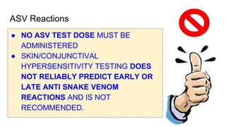 ASV Reactions
● NO ASV TEST DOSE MUST BE
ADMINISTERED
● SKIN/CONJUNCTIVAL
HYPERSENSITIVITY TESTING DOES
NOT RELIABLY PREDICT EARLY OR
LATE ANTI SNAKE VENOM
REACTIONS AND IS NOT
RECOMMENDED.
 