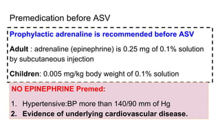 Premedication before ASV
Prophylactic adrenaline is recommended before ASV
Adult : adrenaline (epinephrine) is 0.25 mg of 0.1% solution
by subcutaneous injection
Children: 0.005 mg/kg body weight of 0.1% solution
NO EPINEPHRINE Premed:
1. Hypertensive:BP more than 140/90 mm of Hg
2. Evidence of underlying cardiovascular disease.
 