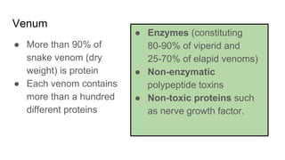Venum
● More than 90% of
snake venom (dry
weight) is protein
● Each venom contains
more than a hundred
different proteins
● Enzymes (constituting
80-90% of viperid and
25-70% of elapid venoms)
● Non-enzymatic
polypeptide toxins
● Non-toxic proteins such
as nerve growth factor.
 