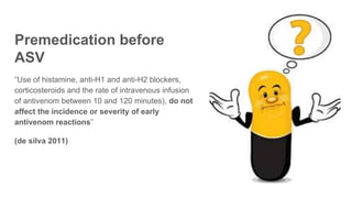 Premedication before
ASV
“Use of histamine, anti-H1 and anti-H2 blockers,
corticosteroids and the rate of intravenous infusion
of antivenom between 10 and 120 minutes), do not
affect the incidence or severity of early
antivenom reactions”
(de silva 2011)
 