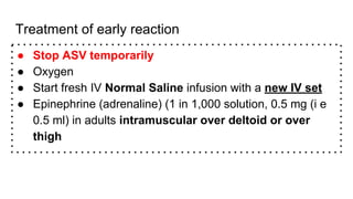 Treatment of early reaction
● Stop ASV temporarily
● Oxygen
● Start fresh IV Normal Saline infusion with a new IV set
● Epinephrine (adrenaline) (1 in 1,000 solution, 0.5 mg (i e
0.5 ml) in adults intramuscular over deltoid or over
thigh
 