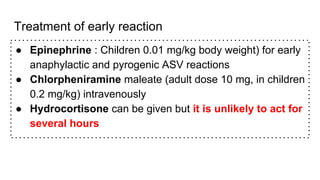 Treatment of early reaction
● Epinephrine : Children 0.01 mg/kg body weight) for early
anaphylactic and pyrogenic ASV reactions
● Chlorpheniramine maleate (adult dose 10 mg, in children
0.2 mg/kg) intravenously
● Hydrocortisone can be given but it is unlikely to act for
several hours
 
