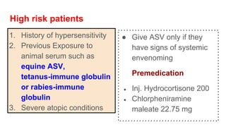 High risk patients
1. History of hypersensitivity
2. Previous Exposure to
animal serum such as
equine ASV,
tetanus-immune globulin
or rabies-immune
globulin
3. Severe atopic conditions
● Give ASV only if they
have signs of systemic
envenoming
Premedication
● Inj. Hydrocortisone 200
● Chlorpheniramine
maleate 22.75 mg
 