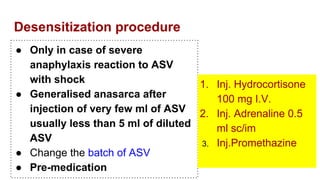 Desensitization procedure
● Only in case of severe
anaphylaxis reaction to ASV
with shock
● Generalised anasarca after
injection of very few ml of ASV
usually less than 5 ml of diluted
ASV
● Change the batch of ASV
● Pre-medication
1. Inj. Hydrocortisone
100 mg I.V.
2. Inj. Adrenaline 0.5
ml sc/im
3. Inj.Promethazine
 