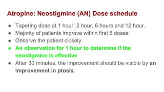 Atropine: Neostigmine (AN) Dose schedule
● Tapering dose at 1 hour, 2 hour, 6 hours and 12 hour.
● Majority of patients improve within first 5 doses
● Observe the patient closely
● An observation for 1 hour to determine if the
neostigmine is effective
● After 30 minutes, the improvement should be visible by an
improvement in ptosis.
 