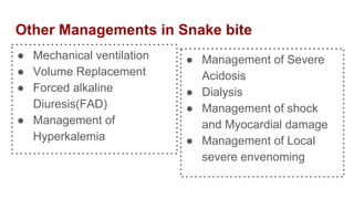 Other Managements in Snake bite
● Mechanical ventilation
● Volume Replacement
● Forced alkaline
Diuresis(FAD)
● Management of
Hyperkalemia
● Management of Severe
Acidosis
● Dialysis
● Management of shock
and Myocardial damage
● Management of Local
severe envenoming
 
