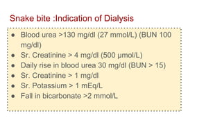 Snake bite :Indication of Dialysis
● Blood urea >130 mg/dl (27 mmol/L) (BUN 100
mg/dl)
● Sr. Creatinine > 4 mg/dl (500 μmol/L)
● Daily rise in blood urea 30 mg/dl (BUN > 15)
● Sr. Creatinine > 1 mg/dl
● Sr. Potassium > 1 mEq/L
● Fall in bicarbonate >2 mmol/L
 