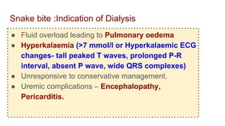 Snake bite :Indication of Dialysis
● Fluid overload leading to Pulmonary oedema
● Hyperkalaemia (>7 mmol/l or Hyperkalaemic ECG
changes- tall peaked T waves, prolonged P-R
interval, absent P wave, wide QRS complexes)
● Unresponsive to conservative management.
● Uremic complications – Encephalopathy,
Pericarditis.
 