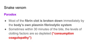 Snake venom
Paradox
● Most of the fibrin clot is broken down immediately by
the body’s own plasmin fibrinolytic system
● Sometimes within 30 minutes of the bite, the levels of
clotting factors are so depleted (“consumption
coagulopathy”)
 