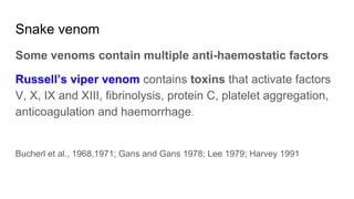 Snake venom
Some venoms contain multiple anti-haemostatic factors
Russell’s viper venom contains toxins that activate factors
V, X, IX and XIII, fibrinolysis, protein C, platelet aggregation,
anticoagulation and haemorrhage.
Bucherl et al., 1968,1971; Gans and Gans 1978; Lee 1979; Harvey 1991
 