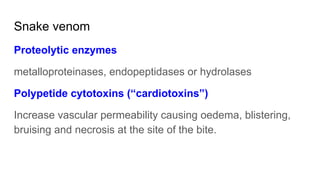 Snake venom
Proteolytic enzymes
metalloproteinases, endopeptidases or hydrolases
Polypetide cytotoxins (“cardiotoxins”)
Increase vascular permeability causing oedema, blistering,
bruising and necrosis at the site of the bite.
 