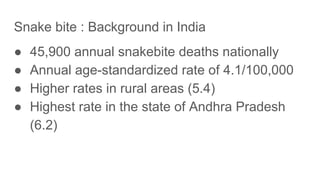 Snake bite : Background in India
● 45,900 annual snakebite deaths nationally
● Annual age-standardized rate of 4.1/100,000
● Higher rates in rural areas (5.4)
● Highest rate in the state of Andhra Pradesh
(6.2)
 