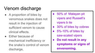 Venom discharge
● A proportion of bites by
venomous snakes does not
result in the injection of
sufficient venom to cause
clinical effects.
● Either because of
mechanical inefficiency or
the snake’s control of venom
discharge,
● 50% of Malayan pit
vipers and Russell’s
vipers b ite
● 30% of bites by cobras
● 5%-10% of bites by
saw-scaled vipers
● Do not result in any
symptoms or signs of
envenoming.
 