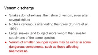 Venom discharge
● Snakes do not exhaust their store of venom, even after
several strikes
● No less venomous after eating their prey (Tun-Pe et al.,
1991)
● Large snakes tend to inject more venom than smaller
specimens of the same species
● Venom of smaller, younger vipers may be richer in some
dangerous components, such as those affecting
haemostasis.
 