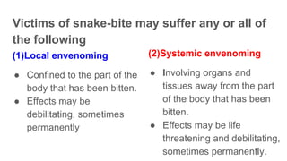 Victims of snake-bite may suffer any or all of
the following
(1)Local envenoming
● Confined to the part of the
body that has been bitten.
● Effects may be
debilitating, sometimes
permanently
(2)Systemic envenoming
● Involving organs and
tissues away from the part
of the body that has been
bitten.
● Effects may be life
threatening and debilitating,
sometimes permanently.
 