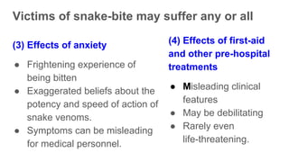 Victims of snake-bite may suffer any or all
(3) Effects of anxiety
● Frightening experience of
being bitten
● Exaggerated beliefs about the
potency and speed of action of
snake venoms.
● Symptoms can be misleading
for medical personnel.
(4) Effects of first-aid
and other pre-hospital
treatments
● Misleading clinical
features
● May be debilitating
● Rarely even
life-threatening.
 