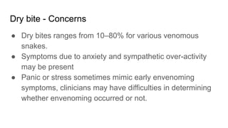 Dry bite - Concerns
● Dry bites ranges from 10–80% for various venomous
snakes.
● Symptoms due to anxiety and sympathetic over-activity
may be present
● Panic or stress sometimes mimic early envenoming
symptoms, clinicians may have difficulties in determining
whether envenoming occurred or not.
 