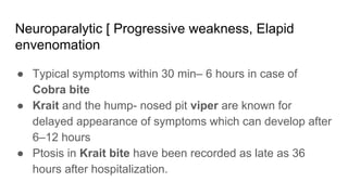 Neuroparalytic [ Progressive weakness, Elapid
envenomation
● Typical symptoms within 30 min– 6 hours in case of
Cobra bite
● Krait and the hump- nosed pit viper are known for
delayed appearance of symptoms which can develop after
6–12 hours
● Ptosis in Krait bite have been recorded as late as 36
hours after hospitalization.
 